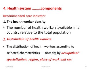 4. Health system ………components
Recommended core indicator
1.
•
The health worker density
The number of health workers available
country relative to the total population
Distribution of health workers
in a
2.
• The distribution of health workers according to
selected characteristics — notably, by occupation/
specialization, region, place of work and sex
12/29/2022 Health system 19
 
