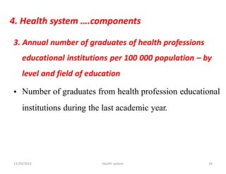 4. Health system ….components
3. Annual number of graduates of health professions
educational institutions per 100 000 population – by
level and field of education
Number of graduates from health profession educational
•
institutions during the last academic year.
12/29/2022 Health system 20
 