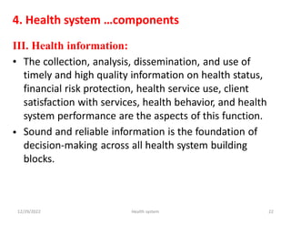 4. Health system …components
III. Health information:
• The collection, analysis, dissemination, and use of
timely and high quality information on health status,
financial risk protection, health service use, client
satisfaction with services, health behavior, and health
system performance are the aspects of this function.
Sound and reliable information is the foundation of
decision-making across all health system building
blocks.
•
12/29/2022 Health system 22
 