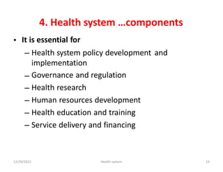 4. Health system …components
It is essential for
•
– Health system policy development
implementation
Governance and regulation
Health research
Human resources development
Health education and training
Service delivery and financing
and
–
–
–
–
–
12/29/2022 Health system 23
 