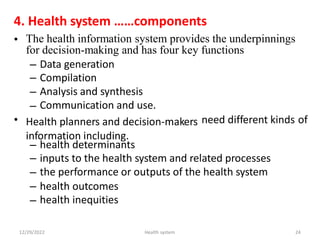 4. Health system ……components
• The health information system provides the underpinnings
for decision-making and has four key functions
–
–
–
–
Data generation
Compilation
Analysis and synthesis
Communication and use.
• Health planners and decision-makers
information including.
need different kinds of
–
–
–
–
–
health determinants
inputs to the health system and related processes
the performance or outputs of the health system
health
health
outcomes
inequities
12/29/2022 Health system 24
 