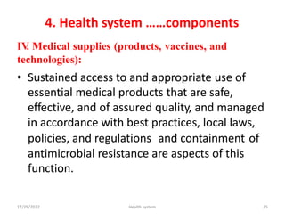 4. Health system ……components
IV
. Medical supplies (products, vaccines, and
technologies):
• Sustained access to and appropriate use of
essential medical products that are safe,
effective, and of assured quality, and managed
in accordance with best practices, local laws,
policies, and regulations and containment of
antimicrobial resistance are aspects of this
function.
12/29/2022 Health system 25
 