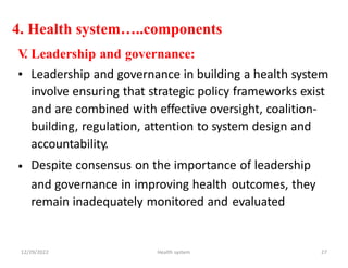 4. Health system…..components
V
. Leadership and governance:
• Leadership and governance in building a health system
involve ensuring that strategic policy frameworks exist
and are combined with effective oversight, coalition-
building, regulation, attention to system design and
accountability.
Despite consensus on the importance of leadership
•
and governance in improving health
remain inadequately monitored and
outcomes, they
evaluated
12/29/2022 Health system 27
 