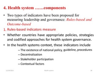 4. Health system ……components
• Two types of indicators have been proposed for
measuring leadership and governance: Rules-based and
Outcome-based
Rules-based indicators measure
Whether countries have appropriate policies, strategies
and codified approaches for health system governance.
1.
•
• In the health systems context, these indicators include
guideline, procedures
–
–
–
–
The existence of national policy,
Decentralization
Stakeholder participation
Contextual factors
12/29/2022 Health system 28
 