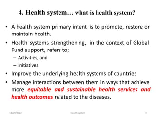 4. Health system… what is health system?
• A health system primary intent
maintain health.
Health systems strengthening,
Fund support, refers to;
– Activities, and
– Initiatives
is to promote, restore or
• in the context of Global
•
•
Improve the underlying health systems of countries
Manage interactions between them in ways that achieve
more equitable and sustainable health services and
health outcomes related to the diseases.
12/29/2022 Health system 3
 
