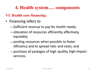 4. Health system…. components
VI. Health care financing:
• Financing refers to
–
–
Sufficient revenue to pay for health needs;
allocation of resources efficiently, effectively,
equitably;
pooling resources when possible to foster
–
efficiency and to spread risks
purchase of packages of high
services.
and costs; and
quality, high-impact
–
12/29/2022 Health system 30
 