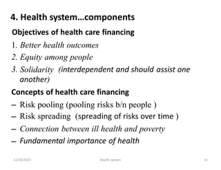 4. Health system…components
Objectives of health care financing
1.
2.
3.
Better health outcomes
Equity among people
Solidarity
another)
(interdependent and should assist one
Concepts of health care financing
–
–
–
–
Risk pooling (pooling risks b/n people )
Risk spreading (spreading of risks over time )
Connection between ill health and poverty
Fundamental importance of health
12/29/2022 Health system 31
 