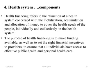 4. Health system ….components
• Health financing refers to the “function of a health
system concerned with the mobilization, accumulation
and allocation of money to cover the health needs of the
people, individually and collectively, in the health
system.
• The purpose of health financing is to make funding
available, as well as to set the right financial incentives
to providers, to ensure
effective public health
that all individuals have access to
and personal health care
12/29/2022 Health system 32
 