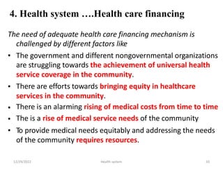 4. Health system ….Health care financing
The need of adequate health care financing mechanism is
challenged by different factors like
• The government and different nongovernmental organizations
are struggling towards the achievement of universal health
service coverage in the community.
There are efforts towards bringing equity in healthcare
services in the community.
There is an alarming rising of medical costs from time to time
The is a rise of medical service needs of the community
To provide medical needs equitably and addressing the needs
of the community requires resources.
•
•
•
•
12/29/2022 Health system 33
 