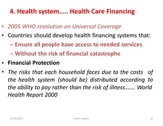 4. Health system….. Health Care Financing
•
•
2005 WHO resolution on Universal Coverage
Countries should develop health financing systems that:
– Ensure all people have access to needed services
– Without the risk of financial catastrophe
Financial Protection
•
• The risks that each household faces due to the costs of
to
the health system (should be) distributed according
the ability to pay rather than the risk of illness……. World
Health Report 2000
12/29/2022 Health system 37
 