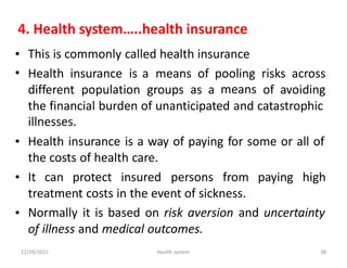 4. Health system…..health insurance
•
•
This is commonly called health insurance
Health insurance is a means of pooling
means
risks across
different population groups as a of avoiding
the financial burden of unanticipated and catastrophic
illnesses.
Health insurance is a way of paying for some or all of
the costs of health care.
•
• It can protect insured persons from paying high
treatment costs in the event of sickness.
Normally it is based on risk aversion and uncertainty
of illness and medical outcomes.
•
12/29/2022 Health system 38
 