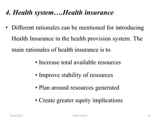 4. Health system….Health insurance
• Different rationales can be mentioned for introducing
Health Insurance in the health provision system. The
main rationales of health insurance is to
• Increase total available resources
• Improve stability of resources
• Plan around resources generated
• Create greater equity implications
12/29/2022 Health system 39
 