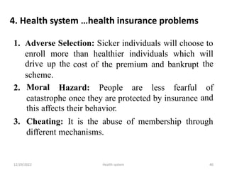 4. Health system …health insurance problems
1. Adverse Selection: Sicker individuals will choose to
enroll
drive
more
up the
than healthier individuals which will
the
cost of the premium and bankrupt
scheme.
Moral
2. Hazard: People are less fearful of
and
catastrophe once they are protected by insurance
this affects their behavior.
3. Cheating: It is the abuse of membership through
different mechanisms.
12/29/2022 Health system 40
 