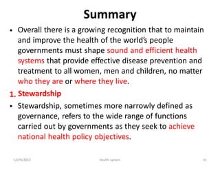 Summary
Overall there is a growing recognition that to maintain
and improve the health of the world’s people
governments must shape sound and efficient health
systems that provide effective disease prevention and
treatment to all women, men and children, no matter
who they are or where they live.
Stewardship
Stewardship, sometimes more narrowly defined as
governance, refers to the wide range of functions
carried out by governments as they seek to achieve
national health policy objectives.
•
1.
•
12/29/2022 Health system 41
 