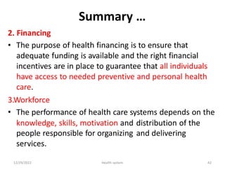 Summary …
2.
•
Financing
The purpose of health financing is to ensure that
adequate funding is available and the right financial
incentives are in place to guarantee that all individuals
have access to needed preventive and personal health
care.
3.Workforce
• The performance of health care systems depends on the
knowledge, skills, motivation and
people responsible for organizing
services.
distribution of the
and delivering
12/29/2022 Health system 42
 