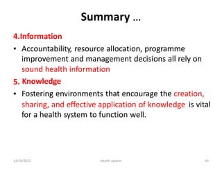 Summary …
4.Information
• Accountability, resource allocation, programme
improvement and management decisions all rely on
sound health information
Knowledge
Fostering environments that encourage the creation,
5.
•
sharing, and effective application of knowledge
for a health system to function well.
is vital
12/29/2022 Health system 43
 