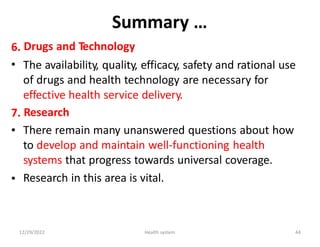 Summary …
Drugs and Technology
The availability, quality, efficacy, safety and rational use
of drugs and health technology are necessary for
effective health service delivery.
Research
There remain many unanswered questions about how
to develop and maintain well-functioning health
systems that progress towards universal coverage.
Research in this area is vital.
6.
•
7.
•
•
12/29/2022 Health system 44
 