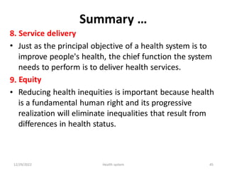 Summary …
8.
•
Service delivery
Just as the principal objective of a health system is to
improve people's health, the chief function the system
needs to perform is to deliver health services.
Equity
Reducing health inequities is important because health
is a fundamental human right and its progressive
realization will eliminate inequalities that result from
differences in health status.
9.
•
12/29/2022 Health system 45
 