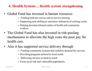 4. Health System… Health system strengthening
• Global Fund has invested in human resources
– Funding both pre-service and in-service training
– Supporting task-shifting to maximize utilization of existing works
– Helping develop informal cadres of health and community
workers.
• The Global Fund has also invested in risk-pooling
mechanisms to alleviate the high costs the poor pay for
health care.
• Also it has supported service delivery through
– Funding community systems that mobilize demand for services
– Providing programs tailored to local needs
– Delivering services to hard-to-reach
– Focus on at-risk and vulnerable populations.
12/29/2022 Health system 5
 
