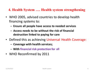 4. Health System …. Health system strengthening
• WHO 2005, advised countries to develop health
financing systems to:
– Ensure all people have access to needed services
– Access needs to be without the risk of financial
destruction linked to paying for care
• Defined this as achieving Universal
– Coverage with health services;
Health Coverage:
– With financial risk protection for
WHO Reconfirmed by 2011
all
•
12/29/2022 Health system 6
 
