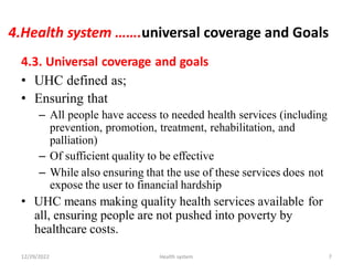 4.Health system …….universal coverage and Goals
4.3. Universal coverage and goals
• UHC defined as;
• Ensuring that
– All people have access to needed health services (including
prevention, promotion, treatment, rehabilitation, and
palliation)
– Of sufficient quality to be effective
– While also ensuring that the use of these services does
expose the user to financial hardship
• UHC means making quality health services available
all, ensuring people are not pushed into poverty by
healthcare costs.
not
for
12/29/2022 Health system 7
 