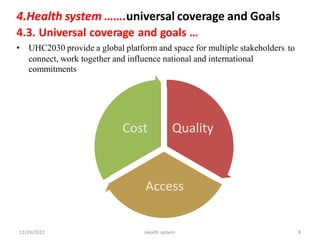 4.Health system …….universal coverage and Goals
4.3. Universal coverage and goals …
• UHC2030 provide a global platform and space for multiple stakeholders to
connect, work
commitments
together and influence national and international
Cost Quality
Access
12/29/2022 Health system 8
 