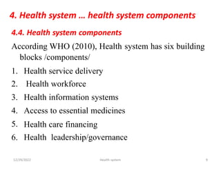 4. Health system … health system components
4.4. Health system components
According WHO (2010), Health
blocks /components/
system has six building
1.
2.
3.
4.
5.
6.
Health service delivery
Health workforce
Health information systems
Access to essential medicines
Health
Health
care financing
leadership/governance
12/29/2022 Health system 9
 