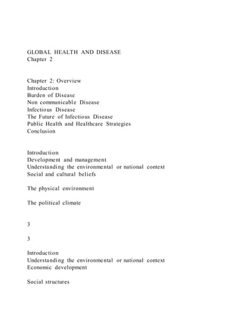 GLOBAL HEALTH AND DISEASE
Chapter 2
Chapter 2: Overview
Introduction
Burden of Disease
Non communicable Disease
Infectious Disease
The Future of Infectious Disease
Public Health and Healthcare Strategies
Conclusion
Introduction
Development and management
Understanding the environmental or national context
Social and cultural beliefs
The physical environment
The political climate
3
3
Introduction
Understanding the environmental or national context
Economic development
Social structures
 
