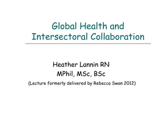 Global Health and
Intersectoral Collaboration
Heather Lannin RN
MPhil, MSc, BSc
(Lecture formerly delivered by Rebecca Swan 2012)
 