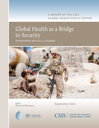 a report of the csis
                                                                        global health policy center


                                               Global Health as a Bridge
                                               to Security
                                               interviews with u.s. leaders

1800 K Street, NW  |  Washington, DC 20006
Tel: (202) 887-0200  |  Fax: (202) 775-3199
E-mail: books@csis.org  |  Web: www.csis.org




                                               Editor
                                               Richard Downie
                                                                            September 2012

 ISBN 978-0-89206-750-3




 Ë|xHSKITCy067503zv*:+:!:+:!
                                                           CHARTING
                                                           our future
 