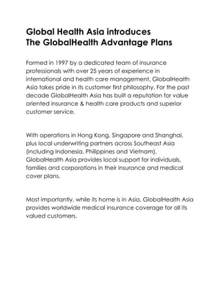Global Health Asia introduces <br />The GlobalHealth Advantage Plans<br />Formed in 1997 by a dedicated team of insurance professionals with over 25 years of experience in international and health care management, GlobalHealth Asia takes pride in its customer first philosophy. For the past decade GlobalHealth Asia has built a reputation for value oriented insurance & health care products and superior customer service.<br />With operations in Hong Kong, Singapore and Shanghai, plus local underwriting partners across Southeast Asia (including Indonesia, Philippines and Vietnam), GlobalHealth Asia provides local support for individuals, families and corporations in their insurance and medical cover plans.<br />Most importantly, while its home is in Asia, GlobalHealth Asia provides worldwide medical insurance coverage for all its valued customers.<br />Global Health Asia introduces The GlobalHealth Advantage Plans<br />Advantage 100<br />Features<br />> Worldwide coverage<br />> Plan maximum up to US$250,000 per disability<br />> Choice of deductibles starting at US$500 per disability<br />> Lowest premiums<br /> <br /> <br />Advantage 200<br />Features<br />> Worldwide coverage<br />> Plan maximum up to US$250,000 per year<br />> Nil deductible up to US$5,000 per year deductible available<br />> Choice to add coverage for out-patient treatment<br /> <br /> <br />Advantage 300<br />Features<br />> Option to exclude North American coverage to lower premium<br />> Plan maximum up to US$2,000,000 per year<br />> Nil deductible up to US$5,000 per year deductible available<br />> Fully covered in-patient with extensive pre and post-hospitalization cover<br /> <br /> <br />Advantage 400<br />Features<br />> Option to exclude North American coverage to lower premium<br />> Plan maximum up to US$2,000,000 per year<br />> Nil deductible up to US$5,000 per year deductible available<br />> Fully covered in-patient and out-patient<br /> <br /> <br />Advantage 500<br />Features<br />> Option to exclude North American coverage to lower premium<br />> Plan maximum up to US$2,000,000 per year<br />> Nil deductible up to US$5,000 per year deductible available<br />> Fully covered in-patient and out-patient<br />> Maternity cover up to US$10,000 per pregnancy<br />Optional Extra Benefits<br />Dental Plan<br />Features<br />> No co-payment<br />> US$700 of cover per year for Routine Dental Treatment<br />> US$1,500 of cover per year for Major Restorative Dental Work<br /> <br />Personal Accident Benefits<br />Features<br />> Benefits paid out for a range of accident, injuries and death<br />> Up to US$500,000 sum assured<br /> <br />Travel Protection<br />Features<br />> Covers loss and damage to laptops, mobile phones<br />> Covers trip cancellation<br />> Includes some personal accident benefits<br /> <br />No matter which GlobalHealth Advantage Plan a person choose, they all include:<br />No co-payment<br />Online member services<br />24 hour emergency assistance<br />Out-patient surgery and post-hospitalization<br />Emergency medical evacuation and repatriation<br />Full underwriting at application, not at claims stage<br />Option to add Dental, Personal Accident and Travel Benefits<br />Free to select any hospital or clinic in your selected area of coverage<br />For More Information please visit<br />Web:  www.globalhealthasia.com<br />Email: globalhealth@globalhealthasia.com<br />Corporate Plans: Corporate Insurance Plans<br />