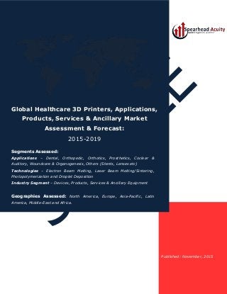 Published: November, 2015
Global Healthcare 3D Printers, Applications,
Products, Services & Ancillary Market
Assessment & Forecast:
2015-2019
Segments Assessed:
Applications – Dental, Orthopedic, Orthotics, Prosthetics, Coclear &
Auditory, Woundcare & Organogenesis, Others (Stents, Lenses etc)
Technologies – Electron Beam Melting, Laser Beam Melting/Sintering,
Photopolymerization and Droplet Deposition
Industry Segment – Devices, Products, Services & Ancillary Equipment
Geographies Assessed: North America, Europe, Asia-Pacific, Latin
America, Middle-East and Africa.
 
