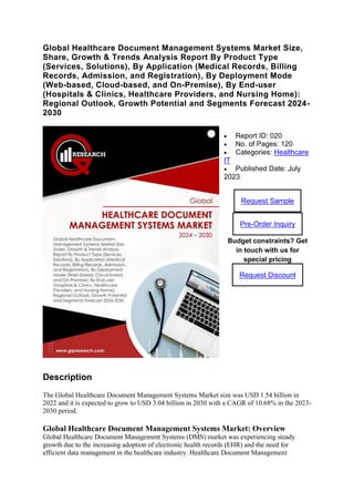 Global Healthcare Document Management Systems Market Size,
Share, Growth & Trends Analysis Report By Product Type
(Services, Solutions), By Application (Medical Records, Billing
Records, Admission, and Registration), By Deployment Mode
(Web-based, Cloud-based, and On-Premise), By End-user
(Hospitals & Clinics, Healthcare Providers, and Nursing Home):
Regional Outlook, Growth Potential and Segments Forecast 2024-
2030
 Report ID: 020
 No. of Pages: 120
 Categories: Healthcare
IT
 Published Date: July
2023
Request Sample
Pre-Order Inquiry
Budget constraints? Get
in touch with us for
special pricing
Request Discount
Description
The Global Healthcare Document Management Systems Market size was USD 1.54 billion in
2022 and it is expected to grow to USD 3.04 billion in 2030 with a CAGR of 10.68% in the 2023-
2030 period.
Global Healthcare Document Management Systems Market: Overview
Global Healthcare Document Management Systems (DMS) market was experiencing steady
growth due to the increasing adoption of electronic health records (EHR) and the need for
efficient data management in the healthcare industry. Healthcare Document Management
 