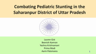 Combating Pediatric Stunting in the
Saharanpur District of Uttar Pradesh
Lauren Gist
Beenish Kamran
Yashna Krishnamani
Prima Modi
Aarin Palomares
 
