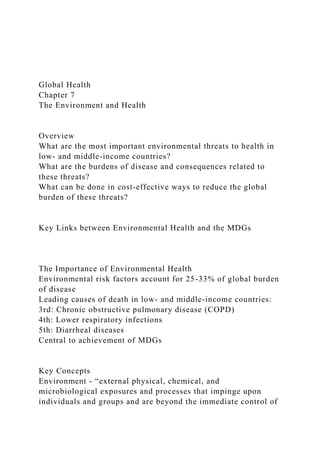 Global Health
Chapter 7
The Environment and Health
Overview
What are the most important environmental threats to health in
low- and middle-income countries?
What are the burdens of disease and consequences related to
these threats?
What can be done in cost-effective ways to reduce the global
burden of these threats?
Key Links between Environmental Health and the MDGs
The Importance of Environmental Health
Environmental risk factors account for 25-33% of global burden
of disease
Leading causes of death in low- and middle-income countries:
3rd: Chronic obstructive pulmonary disease (COPD)
4th: Lower respiratory infections
5th: Diarrheal diseases
Central to achievement of MDGs
Key Concepts
Environment - “external physical, chemical, and
microbiological exposures and processes that impinge upon
individuals and groups and are beyond the immediate control of
 