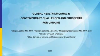 GLOBAL HEALTH DIPLOMACY:
CONTEMPORARY CHALLENGES AND PROSPECTS
FOR UKRAINE
1Viktor Liashko MD, MPA, 2Roman Isaienko MD, MPA, 2Volodymyr Korolenko MD, MPA, DSc
1Ministry of Health of Ukraine
2State Service of Ukraine on Medicines and Drugs Control
2023
 