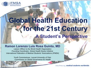 Global Health Education
       for the 21st Century
                                    A Student’s Perspective

Ramon Lorenzo Luis Rosa Guinto, MD
          Liaison Officer to the World Health Organization
       Founding Coordinator, Global Health Equity Initiative
International Federation of Medical Students’ Associations (IFMSA)

         Youth Commissioner, Lancet-University of Oslo
          Commission on Global Governance for Health
 
