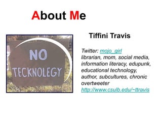 About Me
           Tiffini Travis

       Twitter: mojo_girl
       librarian, mom, social media,
       information literacy, edupunk,
       educational technology,
       author, subcultures, chronic
       overtweeter
       http://www.csulb.edu/~ttravis
 