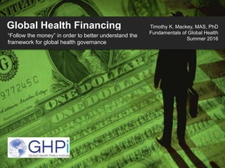 Global Health Financing
“Follow the money” in order to better understand the
framework for global health governance
Timothy K. Mackey, MAS, PhD
Fundamentals of Global Health
Summer 2016
 