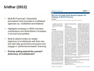 Sridhar (2012)
• Multi-Bi Financing? Essentially
earmarked funds provided to multilateral
agencies (vs. multilateral and bilateral)
• Highlights increases in WHO voluntary
contributions and World Bank’s increases
in its trust fund portfolio
• Multi-bi allows funders to realign
objectives of multilaterals with their own
and side step governance structures and
engage in “performance-based” financing
• Priority setting behind the scenes?
Autonomy of multilaterals?
 