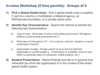 In-class Workshop (if time permits): Groups of 4
1) Pick a Global Health Actor: Pick a global health actor to explore.
It can be a country, a multilateral, a bilateral agency, an
NGO/private foundation, or a private sector actor.
2) Identify Key Characteristics: Search the internet to identify the
following key characteristics:
a) Type of actor: What type of actor is this (state government, UN agency,
bilateral, public-private partnership etc.)?
b) What type of instrument is it? : Is it a source, channel, recipient, or some
combination thereof?
c) Organization budget: Google search to try to find out what the
organization’s overall budget is. If information is available, check to see
what it is generally spent on (diseases, health projects, etc.)
3) Student Presentation: Report findings and tell us in general how
influential you think this organization is in the context of the entire
global health system.
 