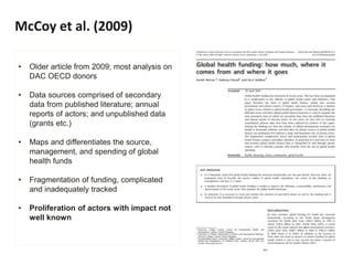McCoy et al. (2009)
• Older article from 2009; most analysis on
DAC OECD donors
• Data sources comprised of secondary
data from published literature; annual
reports of actors; and unpublished data
(grants etc.)
• Maps and differentiates the source,
management, and spending of global
health funds
• Fragmentation of funding, complicated
and inadequately tracked
• Proliferation of actors with impact not
well known
 