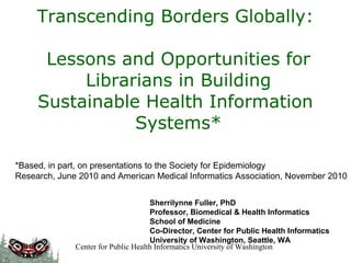 Transcending Borders Globally:    Lessons and Opportunities for Librarians in Building Sustainable Health Information  Systems* Sherrilynne Fuller, PhD Professor, Biomedical & Health Informatics School of Medicine Co-Director, Center for Public Health Informatics University of Washington, Seattle, WA *Based, in part, on presentations to the Society for Epidemiology Research, June 2010 and American Medical Informatics Association, November 2010 Center for Public Health Informatics University of Washington 