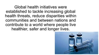 Global health initiatives were
established to tackle increasing global
health threats, reduce disparities within
communities and between nations and
contribute to a world where people live
healthier, safer and longer lives.
 