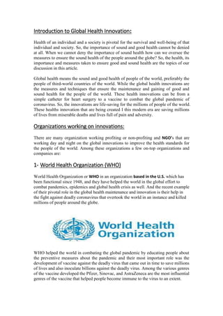 Introduction to Global Health Innovation:
Health of an individual and a society is pivotal for the survival and well-being of that
individual and society. So, the importance of sound and good health cannot be denied
at all. When we cannot deny the importance of sound health how can we oversee the
measures to ensure the sound health of the people around the globe? So, the health, its
importance and measures taken to ensure good and sound health are the topics of our
discussion in this article.
Global health means the sound and good health of people of the world, preferably the
people of third-world countries of the world. While the global health innovations are
the measures and techniques that ensure the maintenance and gaining of good and
sound health for the people of the world. These health innovations can be from a
simple catheter for heart surgery to a vaccine to combat the global pandemic of
coronavirus. So, the innovations are life-saving for the millions of people of the world.
These healths innovation that are being created I this modern era are saving millions
of lives from miserable deaths and lives full of pain and adversity.
Organizations working on innovations:
There are many organization working profiting or non-profiting and NGO’s that are
working day and night on the global innovations to improve the health standards for
the people of the world. Among these organizations a few on-top organizations and
companies are:
1- World Health Organization (WHO)
World Health Organization or WHO in an organization based in the U.S. which has
been functional since 1948, and they have helped the world in the global effort to
combat pandemics, epidemics and global health crisis as well. And the recent example
of their pivotal role in the global health maintenance and innovation is their help in
the fight against deadly coronavirus that overtook the world in an instance and killed
millions of people around the globe.
WHO helped the world in combating the global pandemic by educating people about
the preventive measures about the pandemic and their most important role was the
development of vaccine against the deadly virus that came out in time to save millions
of lives and also inoculate billions against the deadly virus. Among the various genres
of the vaccine developed the Pfizer, Sinovac, and AstraZeneca are the most influential
genres of the vaccine that helped people become immune to the virus to an extent.
 