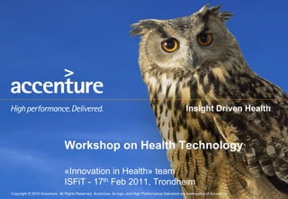 Insight Driven Health



                                Workshop on Health Technology

                                «Innovation in Health» team
                                ISFiT - 17th Feb 2011, Trondheim
Copyright ©© 2010 AccentureAll Rights Reserved. Accenture, its logo, and High Performance Delivered are trademarks of Accenture.
 Copyright 2010 Accenture All Rights Reserved. Accenture, its logo, and High Performance Delivered are trademarks of Accenture.
 
