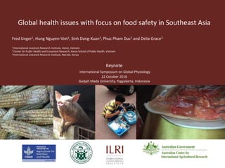 Global health issues with focus on food safety in Southeast Asia
Fred Unger1, Hung Nguyen-Viet1, Sinh Dang-Xuan2, Phuc Pham Duc2 and Delia Grace3
1 International Livestock Research Institute, Hanoi, Vietnam
2 Center for Public Health and Ecosystem Research, Hanoi School of Public Health, Vietnam
3 International Livestock Research Institute, Nairobi, Kenya
Keynote
International Symposium on Global Physiology
22 October 2016
Gadjah Mada University, Yogyakarta, Indonesia
 
