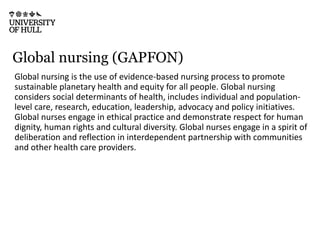 Global nursing (GAPFON)
Global nursing is the use of evidence-based nursing process to promote
sustainable planetary health and equity for all people. Global nursing
considers social determinants of health, includes individual and population-
level care, research, education, leadership, advocacy and policy initiatives.
Global nurses engage in ethical practice and demonstrate respect for human
dignity, human rights and cultural diversity. Global nurses engage in a spirit of
deliberation and reflection in interdependent partnership with communities
and other health care providers.
 