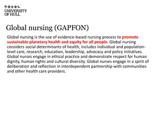 Global nursing (GAPFON)
Global nursing is the use of evidence-based nursing process to promote
sustainable planetary health and equity for all people. Global nursing
considers social determinants of health, includes individual and population-
level care, research, education, leadership, advocacy and policy initiatives.
Global nurses engage in ethical practice and demonstrate respect for human
dignity, human rights and cultural diversity. Global nurses engage in a spirit of
deliberation and reflection in interdependent partnership with communities
and other health care providers.
 