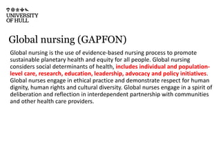 Global nursing (GAPFON)
Global nursing is the use of evidence-based nursing process to promote
sustainable planetary health and equity for all people. Global nursing
considers social determinants of health, includes individual and population-
level care, research, education, leadership, advocacy and policy initiatives.
Global nurses engage in ethical practice and demonstrate respect for human
dignity, human rights and cultural diversity. Global nurses engage in a spirit of
deliberation and reflection in interdependent partnership with communities
and other health care providers.
 
